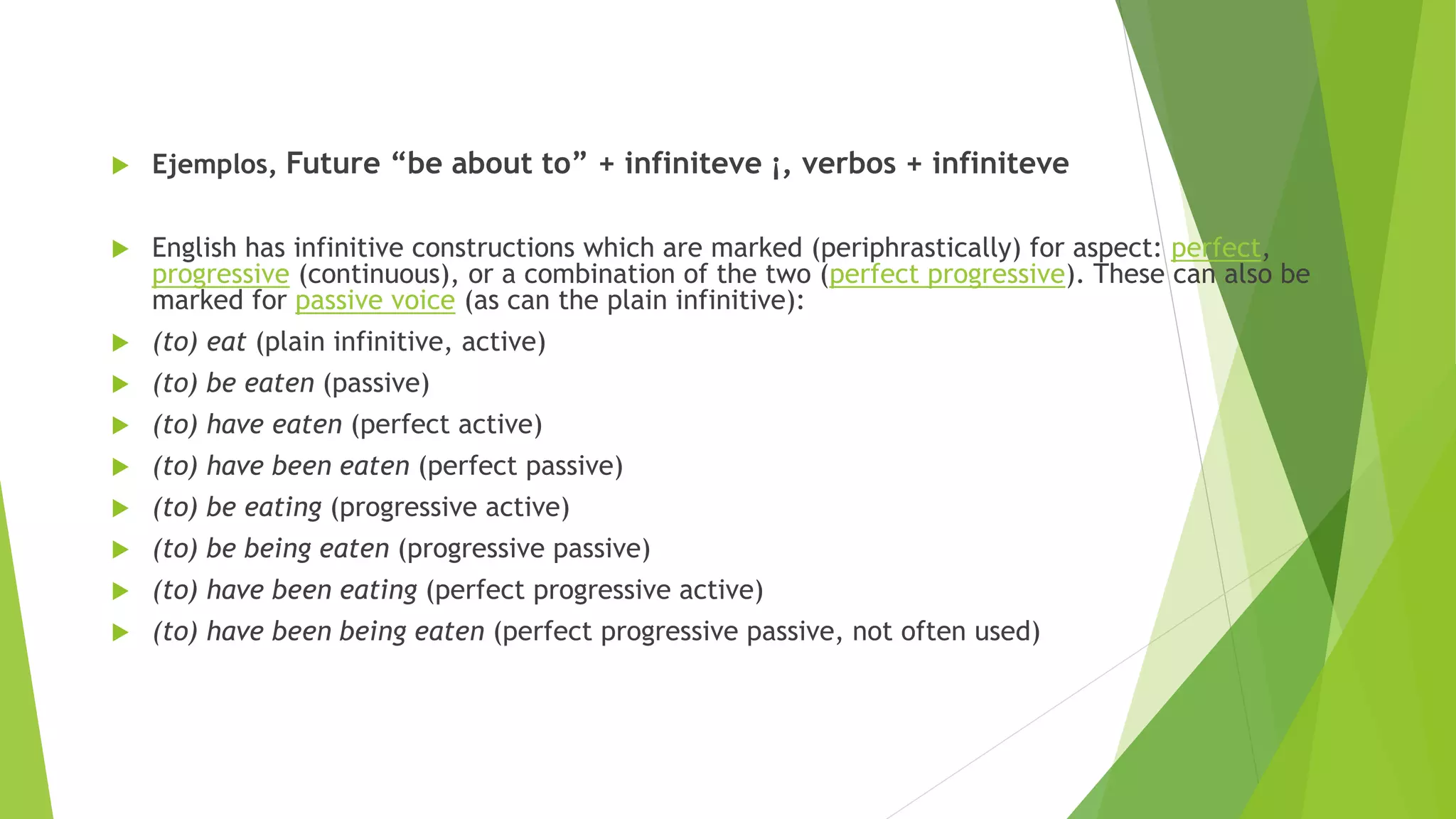 Ejemplos, Future “be about to” + infiniteve ¡, verbos + infiniteve
 English has infinitive constructions which are marked (periphrastically) for aspect: perfect,
progressive (continuous), or a combination of the two (perfect progressive). These can also be
marked for passive voice (as can the plain infinitive):
 (to) eat (plain infinitive, active)
 (to) be eaten (passive)
 (to) have eaten (perfect active)
 (to) have been eaten (perfect passive)
 (to) be eating (progressive active)
 (to) be being eaten (progressive passive)
 (to) have been eating (perfect progressive active)
 (to) have been being eaten (perfect progressive passive, not often used)
 