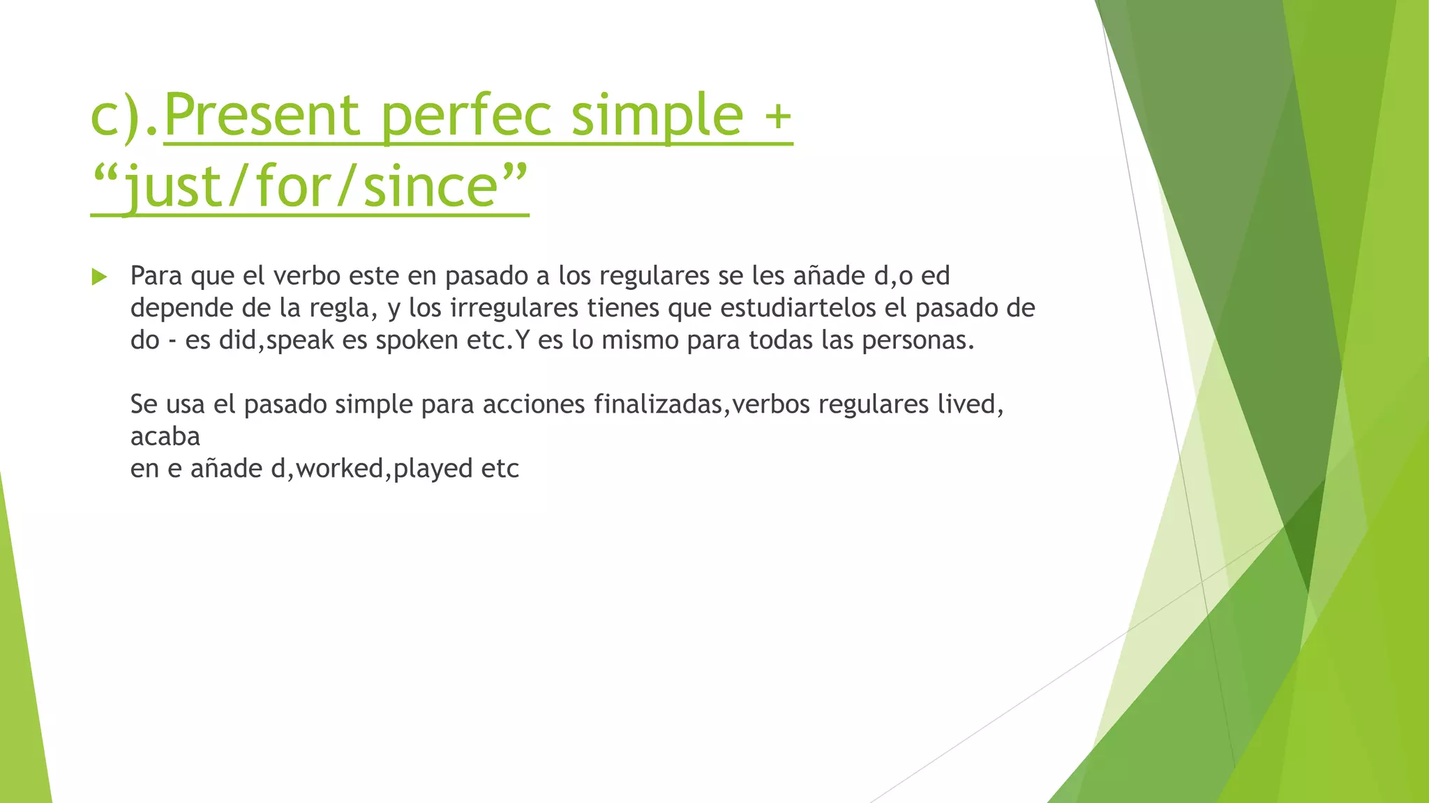 c).Present perfec simple +
“just/for/since”
 Para que el verbo este en pasado a los regulares se les añade d,o ed
depende de la regla, y los irregulares tienes que estudiartelos el pasado de
do - es did,speak es spoken etc.Y es lo mismo para todas las personas.
Se usa el pasado simple para acciones finalizadas,verbos regulares lived,
acaba
en e añade d,worked,played etc
 