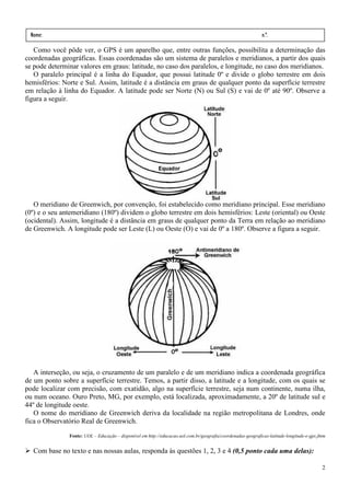 Nome:                                                                                                         n.º.
 série:               data:         /        /
   Como você pôde ver, o GPS é um aparelho que, entre outras funções, possibilita a determinação das
coordenadas geográficas. Essas coordenadas são um sistema de paralelos e meridianos, a partir dos quais
se pode determinar valores em graus: latitude, no caso dos paralelos, e longitude, no caso dos meridianos.
   O paralelo principal é a linha do Equador, que possui latitude 0º e divide o globo terrestre em dois
hemisférios: Norte e Sul. Assim, latitude é a distância em graus de qualquer ponto da superfície terrestre
em relação à linha do Equador. A latitude pode ser Norte (N) ou Sul (S) e vai de 0º até 90º. Observe a
figura a seguir.




   O meridiano de Greenwich, por convenção, foi estabelecido como meridiano principal. Esse meridiano
(0º) e o seu antemeridiano (180º) dividem o globo terrestre em dois hemisférios: Leste (oriental) ou Oeste
(ocidental). Assim, longitude é a distância em graus de qualquer ponto da Terra em relação ao meridiano
de Greenwich. A longitude pode ser Leste (L) ou Oeste (O) e vai de 0º a 180º. Observe a figura a seguir.




   A interseção, ou seja, o cruzamento de um paralelo e de um meridiano indica a coordenada geográfica
de um ponto sobre a superfície terrestre. Temos, a partir disso, a latitude e a longitude, com os quais se
pode localizar com precisão, com exatidão, algo na superfície terrestre, seja num continente, numa ilha,
ou num oceano. Ouro Preto, MG, por exemplo, está localizada, aproximadamente, a 20º de latitude sul e
44º de longitude oeste.
   O nome do meridiano de Greenwich deriva da localidade na região metropolitana de Londres, onde
fica o Observatório Real de Greenwich.
               Fonte: UOL – Educação – disponível em http://educacao.uol.com.br/geografia/coordenadas-geograficas-latitude-longitude-e-gps.jhtm


  Com base no texto e nas nossas aulas, responda às questões 1, 2, 3 e 4 (0,5 ponto cada uma delas):

                                                                                                                                             2
 