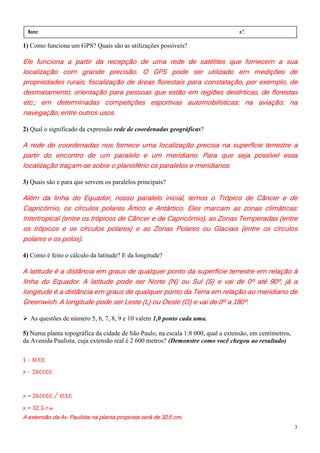 Nome:                                                                            n.º.
 série:              data:    /      /
1) Como funciona um GPS? Quais são as utilizações possíveis?

Ele funciona a partir da recepção de uma rede de satélites que fornecem a sua
Ele funciona
       ncio      artir
                    ti       ecepç
                               ep        uma rede         satélites
                                                               it       ornecem
                                                                          nece       sua
localização com grande precisão. O GPS pode ser utilizado em medições de
localizaç
  caliza            rande precisão.
                       nd      ecisão     GPS pode              izado
                                                                  ad
propriedades rurais; fiscalização de áreas florestais para constatação, por exemplo, de
desmatamento; orientação para pessoas que estão em regiões desérticas, de florestas
                                                                            aviação;
etc.; em determinadas competições esportivas automobilísticas; na aviação; na
navegação; entre outros usos.

2) Qual o significado da expressão rede de coordenadas geográficas?

A rede de coordenadas nos fornece uma localização precisa na superfície terrestre a
                                             localização             superf
                                                                            possível
partir do encontro de um paralelo e um meridiano. Para que seja possível essa
localização traçam-se sobre o planisfério os paralelos e meridianos.
localização traçam-           planisfério

3) Quais são e para que servem os paralelos principais?

Além da linha do Equador, nosso paralelo inicial, temos o Trópico de Câncer e de
                                                                 Trópico   Câncer
Capricórnio,                                Antártico.     marcam             climáticas:
Capricórnio, os círculos polares Ártico e Antártico. Eles marcam as zonas climáticas:
                        trópicos    Cânc
                                      âncer     Capricórnio),
Intertropical (entre os trópicos de Câncer e de Capricórnio), as Zonas Temperadas (entre
os trópicos e os círculos polares) e as Zonas Polares ou Glaciais (entre os círculos
    trópi
      óp                      polares)
polares e os polos).

4) Como é feito o cálculo da latitude? E da longitude?

A latitude é a distância em graus de qualquer ponto da superfície terrestre em relação à
linha do Equador. A latitude pode ser Norte (N) ou Sul (S) e vai de 0º até 90º, já a
                                                                                90º, já
longitude é a distância em graus de qualquer ponto da Terra em relação ao meridiano de
Greenwich. A longitude pode ser Leste (L) ou Oeste (O) e vai de 0º a 180º.

  As questões de número 5, 6, 7, 8, 9 e 10 valem 1,0 ponto cada uma.

5) Numa planta topográfica da cidade de São Paulo, na escala 1:8 000, qual a extensão, em centímetros,
da Avenida Paulista, cuja extensão real é 2 600 metros? (Demonstre como você chegou ao resultado)

1 - 8000
x - 260000


x = 260000 / 8000
x = 32,5 cm
  extensão                                    será
A extensão da Av. Paulista na planta proposta será de 32,5 cm.
                                                                                                         3
 