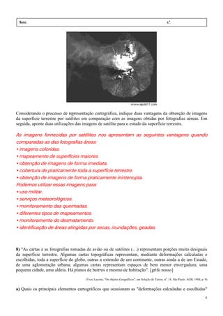 Nome:                                                                                                   n.º.
 série:             data:     /     /




Considerando o processo de representação cartográfica, indique duas vantagens da obtenção de imagens
da superfície terrestre por satélites em comparação com as imagens obtidas por fotografias aéreas. Em
seguida, aponte duas utilizações das imagens de satélite para o estudo da superfície terrestre.

As imagens fornecidas por satélites nos apresentam as seguintes vantagens quando
                        por satélite
                               élites                                     quando
comparadas as das fotografias áreas:
                               áreas:
• imagens coloridas.
• mapeamento de superfícies maiores.
• obtenção de imagens de forma imediata.
• cobertura de praticamente toda a superfície terrestre.
• obtenção de imagens de forma praticamente ininterrupta.
Podemos utilizar essas imagens para:
• uso militar.
• serviços meteorológicos.
• monitoramento das queimadas.
• diferentes tipos de mapeamentos.
• monitoramento do desmatamento.
• identificação de áreas atingidas por secas, inundações, geadas.



8) "As cartas e as fotografias tomadas de avião ou de satélites (…) representam porções muito desiguais
da superfície terrestre. Algumas cartas topográficas representam, mediante deformações calculadas e
escolhidas, toda a superfície do globo, outras a extensão de um continente, outras ainda a de um Estado,
de uma aglomeração urbana; algumas cartas representam espaços de bem menor envergadura; uma
pequena cidade, uma aldeia. Há planos de bairros e mesmo de habitação". [grifo nosso]
                                        (Yves Lacoste, "Os objetos Geográficos", em Seleção de Textos, nº. 18, São Paulo: AGB, 1988, p. 9)


a) Quais os principais elementos cartográficos que ocasionam as "deformações calculadas e escolhidas"
                                                                                                                                        5
 