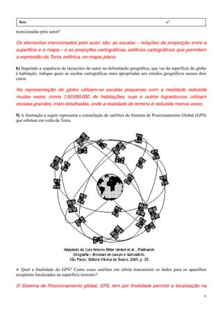 Nome:                                                                            n.º.
 série:             data:     /     /
mencionadas pelo autor?

Os elementos mencionados pelo autor são: as escalas – relações de proporção entre a
superfície e o mapa – e as projeções cartográficas, artifícios cartográficos que permitem
superfície                            cartográficas,
a expressão da Terra, esférica, no mapa, plano.

b) Seguindo a sequência de raciocínio do autor na delimitação geográfica, que vai da superfície do globo
à habitação, indique quais as escalas cartográficas mais apropriadas aos estudos geográficos nesses dois
casos.

Na representação do globo utilizam-se escalas pequenas com a realidade reduzida
                             utilizam-                                        reduzida
muitas vezes, como 1:50.000.000. As habitações, ruas e outros logradouros, utilizam
escalas grandes, mais detalhadas, onde a realidade do terreno é reduzida menos vezes.

9) A ilustração a seguir representa a constelação de satélites do Sistema de Posicionamento Global (GPS)
que orbitam em volta da Terra.




   Qual a finalidade do GPS? Como esses satélites em órbita transmitem os dados para os aparelhos
receptores localizados na superfície terrestre?

O Sistema de Posicionamento global, GPS, tem por finalidade permitir a localização na

                                                                                                      6
 