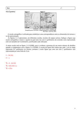Nome:                                                                            n.º.
 série:              data:    /      /
11) (2 pontos)




   A escala cartográfica é utilizada para estabelecer uma correspondência entre as dimensões do terreno e
as da representação.
   As figuras 1 e 2 apresentam, em diferentes escalas, recortes do espaço carioca. Indique a figura cuja
escala cartográfica é maior e aquela na qual uma rua com 2 quilômetros de extensão seria representada
com um tamanho de 4 centímetros, justificando cada indicação.

A maior escala está na figura 1 (1:10.000), pois é evidente a presença de um maior número de detalhes
quando a comparamos com a figura 2 (1:50.000). A escala da figura dois indica que cada 1 cm no mapa
representa 0,5 quilômetro no terreno, portanto é nesta figura que uma rua com 2 quilômetros será
representada por uma linha de 4 cm.

1 – 50.000
4–x

X = 4 . 50.000
X = 200.000 cm
X = 2 km




                                                                                                       8
 