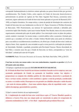 Nome:                                                                             n.º.             ano:
 data:     /      /
corresponde fundamentalmente às diretrizes estatais aplicadas nos países desenvolvidos por governos
socialdemocratas. Nos Estados Unidos, certos aspectos do Estado do bem-estar desenvolveram-se
particularmente no período de vigência do New Deal. Segundo Paul Sweezy, economista norte-
americano, alguns rudimentos do Estado do bem-estar foram aplicados no governo de Bismarck (1815-
1898), no Império Germânico. No campo teórico, o ponto de partida da formulação dos contornos do
Estado do bem-estar tem seus fundamentos na obra de A.C. Pigou, Economics of Welfare (Economia
do Bem-estar), 1920. Posteriormente, sua natureza foi rigorosamente analisada e defendida pelo
economista inglês John Strachey e pelo sueco Gunnar Myrdal. Para Myrdal, trata-se de uma economia
organicamente estruturada pela ação do poder público. Essa intervenção ocorre no plano dos poderes
central, estadual e municipal. Ao mesmo tempo, o controle público sobre a economia é limitado pelo
controle que a sociedade civil tem sobre o Estado. Embora Myrdal tenha como ponto de referência
para a sua análise as socialdemocracias escandinavas, ele afirma que o Estado do bem-estar é ainda um
objetivo futuro. Será, segundo ele, uma sociedade na qual se torne possível a realização dos princípios
de fraternidade, liberdade e igualdade, prometidos pela Revolução Francesa. Mesmo discordando de
Karl Marx, o ensaísta sueco diz que o Estado do bem-estar, no futuro, corresponderá ao “reino da
felicidade”, sonhado pelo autor de O Capital.

SANDRONI, Paulo. Novíssimo Dicionário de Economia. São Paulo: Best Seller, 1999, p.220-221.


Com base no texto, nas nossas aulas e nos seus conhecimentos, responda as questões 1, 2, 3 e 4
(0,5 ponto cada uma delas).
1) Explique o significado da expressão ESTADO DO BEM ESTAR SOCIAL.
R.: O Estado do Bem Estar Social foi um sistema econômico baseado na livre-empresa, mas com
acentuada participação do Estado na promoção de benefícios sociais. Seu objetivo é
proporcionar ao conjunto dos cidadãos padrões de vida mínimos, desenvolver a produção de
bens e serviços sociais, controlar o ciclo econômico e ajustar o total da produção, considerando
os custos e as rendas sociais. Preocupava-se em garantir aos cidadãos educação e saúde decentes
– por meio do sistema público –, bem como salários dignos, além de seguridade social – como
salário desemprego, aposentadorias e pensões.


2) Qual o contexto histórico da sua implementação?
R.: A implantação do estado do bem estar social deu-se após a 2ª Guerra Mundial, quando se
delineava a Guerra Fria, mas sua origem pode ser encontrada no plano de recuperação da
economia estadunidense de 1933 – o New Deal – implantado pelo presidente Roosevelt.

                                                                                                     2
 