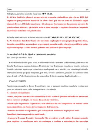 Nome:                                                                              n.º.          ano:
 data:     /      /
3) Explique, de forma resumida, o que foi o NEW DEAL.
R.: O New Deal foi o plano de recuperação da economia estadunidense pós crise de 1929. Foi
implantado pelo presidente Roosevelt em 1933 e tinha por base as ideias do economista inglês
chamado Keynes. O Estado incentivava e direcionava o funcionamento da economia por meio de
grandes obras públicas – garantindo assim o pleno emprego – enquanto financiava a expansão
da produção industrial com juros baixos.


4) Qual o papel reservado ao Estado no contexto do ESTADO DO BEM ESTAR SOCIAL?
R.: No Estado do Bem Estar Social cabe ao Estado a aplicação de uma progressiva política fiscal,
de modo a possibilitar a execução de programas de moradia, saúde, educação, previdência social,
seguro-desemprego e, acima de tudo, garantir uma política de pleno emprego.


As questões 5, 6, 7, 8, 9 e 10 valem 1 ponto cada uma delas.
5) A caixa que encolheu a Terra

   Convencionou-se dizer que o avião, as telecomunicações e a Internet viabilizaram a globalização ao
derrubar fronteiras e encurtar distâncias. Do ponto de vista do comércio mundial, no entanto, nenhuma
invenção teve mais impacto que o contêiner - aquela grande caixa metálica com tamanho padronizado
internacionalmente que pode transportar, por trens, navios e caminhões, produtos tão distintos como
grãos de café e iPods. Os contêineres são uma espécie de herói esquecido da globalização (...).

   ("Veja", 04/04/2007)

Aponte uma consequência do uso de contêineres para o transporte marítimo mundial e explique por
que a sua utilização levou várias áreas portuárias à decadência.
R.: Uma das consequências:
- venda, em países com mercado consumidor de alta renda de produtos oriundos de países com
baixos custos de produção, em função da queda do valor frete.
- viabilização da produção fragmentada, com fabricação de cada componente em local de custos
mais competitivos, em função do barateamento do transporte.
- aumento do volume transportado e, por consequência, diminuição do preço dos fretes.
Decadência das áreas portuárias tradicionais:
- transporte de carga de caráter intermodal São necessários grandes pátios de armazenamento
para empilhar os contêineres antes do embarque e também a mecanização das operações


                                                                                                   3
 