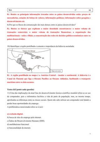 Nome:                                                                                n.º.        ano:
 data:     /      /
R.: Dentre as principais informações trocadas entre os países desenvolvidos estão: preços de
mercadorias, cotações de bolsas de valores; informações políticas; informações sobre pesquisa e
desenvolvimento etc.
b) Por que os fluxos de comunicação são mais densos entre os países desenvolvidos?
R.: Dentre os fatores que explicam a maior densidade encontram-se: o maior volume de
transações comerciais; o maior volume de transações financeiras; a organização das
multinacionais - sedes e filiais; a concentração das redes de decisões político-econômicas entre os
países desenvolvidos.


10) Identifique a região pontilhada e comente a importância da hidrovia assinalada.




                                                      Mapa sem escala


R.: A região pontilhada no mapa é a América Central – insular e continental. A hidrovia é o
Canal do Panamá que liga o Oceano Pacífico ao Oceano Atlântico, facilitando o transporte
marítimo entre os dois oceanos.


Testes (0,5 ponto cada questão)
11) Uma das implicações da atual fase do desenvolvimento técnico-científico mundial refere-se ao uso
do computador, pois a informática facilitou a vida de parte da população, mas, ao mesmo tempo,
aprofundou as diferenças entre as classes sociais. Quem não sabe utilizar um computador está fadado a
perder boas oportunidades de emprego.
A problemática mencionada refere-se à (ao):


a) exclusão digital.
b) busca de sites de emprego pela internet.
c) Índice de Desenvolvimento Humano (IDH).
d) analfabetismo funcional.
e) funcionalidade da internet.

                                                                                                   7
 