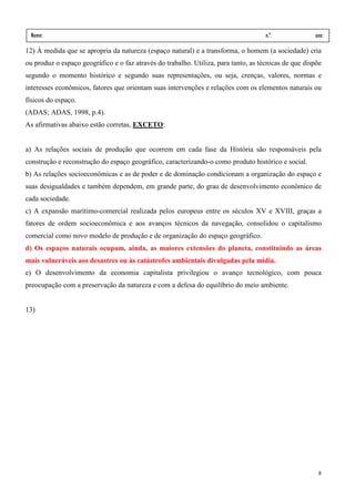 Nome:                                                                               n.º.             ano:
 data:     /         /
12) À medida que se apropria da natureza (espaço natural) e a transforma, o homem (a sociedade) cria
ou produz o espaço geográfico e o faz através do trabalho. Utiliza, para tanto, as técnicas de que dispõe
segundo o momento histórico e segundo suas representações, ou seja, crenças, valores, normas e
interesses econômicos, fatores que orientam suas intervenções e relações com os elementos naturais ou
físicos do espaço.
(ADAS; ADAS, 1998, p.4).
As afirmativas abaixo estão corretas, EXCETO:


a) As relações sociais de produção que ocorrem em cada fase da História são responsáveis pela
construção e reconstrução do espaço geográfico, caracterizando-o como produto histórico e social.
b) As relações socioeconômicas e as de poder e de dominação condicionam a organização do espaço e
suas desigualdades e também dependem, em grande parte, do grau de desenvolvimento econômico de
cada sociedade.
c) A expansão marítimo-comercial realizada pelos europeus entre os séculos XV e XVIII, graças a
fatores de ordem socioeconômica e aos avanços técnicos da navegação, consolidou o capitalismo
comercial como novo modelo de produção e de organização do espaço geográfico.
d) Os espaços naturais ocupam, ainda, as maiores extensões do planeta, constituindo as áreas
mais vulneráveis aos desastres ou às catástrofes ambientais divulgadas pela mídia.
e) O desenvolvimento da economia capitalista privilegiou o avanço tecnológico, com pouca
preocupação com a preservação da natureza e com a defesa do equilíbrio do meio ambiente.


13)




                                                                                                       8
 