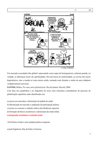 Nome:                                                                         n.º.            ano:
  data:    /      /




Um mercado avassalador dito global é apresentado como capaz de homogeneizar o planeta quando, na
verdade, as diferenças locais são aprofundadas. Há uma busca de uniformidade, ao serviço dos atores
hegemônicos, mas o mundo se torna menos unido, tornando mais distante o sonho de uma cidadania
                                               tornando
verdadeiramente universal.
SANTOS, Milton. Por uma outra globalização Rio de Janeiro: Record, 2000.
                              globalização.
Com base nos quadrinhos e no fragmento de texto, dois elementos contraditórios do processo de
globalização capitalista estão identificados em:


a) acesso aos mercados e diminuição do padrão de saúde
b) liberalização do mercado e ampliação da participação política
c) acesso ao consumo e redução relativa das distâncias espaciais
d) formação de blocos econômicos e diminuição da renda média
e) integração econômica e exclusão social


14) O Reino Unido é uma unidade política composta:


a) pela Inglaterra, País de Gales e Escócia;

                                                                                                 9
 