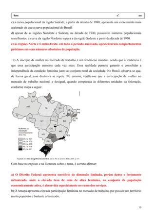 Nome:                                                                             n.º.          ano:
 data:     /      /
c) a curva populacional da região Sudeste, a partir da década de 1980, apresenta um crescimento mais
acelerado do que a curva populacional do Brasil.
d) apesar de as regiões Nordeste e Sudeste, na década de 1940, possuírem números populacionais
semelhantes, a curva da região Nordeste supera a da região Sudeste a partir da década de 1970.
e) as regiões Norte e Centro-Oeste, em todo o período analisado, apresentaram comportamentos
próximos em seus números absolutos de população.


12) A inserção da mulher no mercado de trabalho é um fenômeno mundial, sendo que a tendência é
que essa participação aumente cada vez mais. Essa realidade permite garantir e consolidar a
independência da condição feminina junto ao conjunto total da sociedade. No Brasil, observa-se que,
de forma geral, essa dinâmica se repete. No entanto, verifica-se que a participação da mulher no
mercado de trabalho nacional e desigual, quando comparada às diferentes unidades da federação,
conforme mapa a seguir.




Com base no exposto e na literatura sobre o tema, é correto afirmar:


a) O Distrito Federal apresenta território de dimensão limitada, porém denso e fortemente
urbanizado, onde a elevada taxa de mão de obra feminina, no conjunto da população
economicamente ativa, é absorvida especialmente no ramo dos serviços.
b) O Amapá apresenta elevada participação feminina no mercado de trabalho, por possuir um território
muito populoso e bastante urbanizado.


                                                                                                 10
 