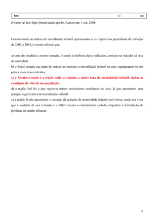 Nome:                                                                          n.º.             ano:
  data:    /      /
Disponível em: http://portal.saude.gov.br. Acesso em: 1 out. 2008.




Considerando os índices de mortalidade infantil apresentados e os respectivos percentuais de variação
de 2002 a 2004, é correto afirmar que:


a) uma das medidas a serem tomadas, visando à melhoria deste indicador, consiste na redução da taxa
de natalidade.
b) o Brasil atingiu sua meta de reduzir ao máximo a mortalidade infantil no país, equiparando-se aos
países mais desenvolvidos.
c) o Nordeste ainda é a região onde se registra a maior taxa de mortalidade infantil, dadas as
condições de vida de sua população.
d) a região Sul foi a que registrou menor crescimento econômico no país, já que apresentou uma
redução significativa da mortalidade infantil.
e) a região Norte apresentou a variação da redução da mortalidade infantil mais baixa, tendo em vista
que a vastidão de sua extensão e o difícil acesso a comunidades isoladas impedem a formulação de
políticas de saúdes eficazes.




                                                                                                  12
 
