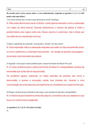 Nome:                                                                            n.º.         ano:
 data:     /      /
De acordo com o texto, nossas aulas e o seu conhecimento, responda as questões 1, 2, 3 e 4. (0,5
ponto cada uma delas.)
1) É correto afirmar que vivemos numa democracia racial? Justifique.
R.: Não existe democracia racial no Brasil, o texto aponta exemplos, como a expressão

“um negro de alma branca”. Quando observamos o número de pobres é nítido a

predominância dos negros entre eles. Nosso racismo é subliminar, não é oficial, por

             de
isso difícil de ser classificado como tal.


2) Qual o significado da expressão “casa-grande e senzala” nos dias atuais?
R.: Essa expressão indica a separação daqueles que estão no topo da pirâmide social,
                            separaç

os ricos e poderosos, a chamada Casa Grande – em alusão ao período escravagista –
           poderosos,

   senzala,                 aos pobres.
da senzala, local reservado aos pobres.


3) Segundo o texto qual o maior problema para o desenvolvimento do Brasil? Por quê?
R.: O maior problema para o desenvolvimento do Brasil é a desigualdade, produto da

escravidão que ainda não foi equacionada.

Tal problema agrava, sobretudo, os males advindos da pobreza, tais como a
             agrava, sobretudo,

desnutrição,
desnutrição, o acesso a educação, saúde, boa moradia etc., levando a uma
                        educação saúde
                              ão,   úde,             etc.,

concentração
concentração da renda absurda, principalmente se considerarmos o potencial do país.
                renda          principalmente                                 país.


4) Porque a maioria do povo brasileiro não reage a essa situação de opressão e desigualdade?
R.: A maioria do povo brasileiro ainda não adquiriu consciência da sua cidadania o que

leva a um conformismo exagerado.


As questões 5, 6, 7, 8, 9 e 10 valem 1,0 cada.
5)




                                                                                                3
 