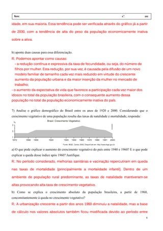 Nome:                                                                            n.º.             ano:
 data:     /      /
idade, em sua maioria. Essa tendência pode ser verificada através do gráfico já a partir

de 2030, com a tendência de alta do peso da população economicamente inativa

sobre a ativa.


b) aponte duas causas para essa diferenciação.
R.: Podemos apontar como causas:
  - a redução contínua e expressiva da taxa de fecundidade, ou seja, do número de
  filhos por mulher. Esta redução, por sua vez, é causada pela difusão de um novo
                                                       virtude
  modelo familiar de tamanho cada vez mais reduzido em virtude do crescente
  aumento da população urbana e da maior inserção da mulher no mercado de
  trabalho;
- o aumento da expectativa de vida que favorece a participação cada vez maior dos
idosos no total da população brasileira, com o consequente aumento dessa
população no total da população economicamente inativa do país.


7) Analise o gráfico demográfico do Brasil entre os anos de 1920 e 2000. Considerando que o
crescimento vegetativo de uma população resulta das taxas de natalidade e mortalidade, responda:




a) O que pode explicar o aumento do crescimento vegetativo do país entre 1940 e 1960? E o que pode
explicar a queda desse índice após 1960? Justifique.
R.: No período considerado, melhorias sanitárias e vacinação repercutiram em queda

             mortalidade
nas taxas de mortalidade (principalmente a mortalidade infantil). Dentro de um

                                                                 mantiveram-
ambiente de população rural predominante, as taxas de natalidade mantiveram-se

altas provocando alta taxa de crescimento vegetativo.

b) Como se explica o crescimento absoluto da população brasileira, a partir de 1960,
concomitantemente à queda no crescimento vegetativo?
R.: A urbanização crescente a partir dos anos 1960 diminuiu a natalidade, mas a base

de cálculo nos valores absolutos também ficou modificada devido ao período entre
                                                                                                    6
 
