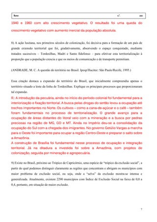 Nome:                                                                             n.º.             ano:
 data:     /      /
            com
1940 e 1960 com alto crescimento vegetativo. O resultado foi uma queda do

crescimento vegetativo com aumento inercial da população absoluta.


8) A ação lusitana, nos primeiros séculos de colonização, foi decisiva para a formação de um país de
grande extensão territorial que foi, gradativamente, absorvendo o espaço conquistado, mediante
tratados sucessivos – Tordesilhas, Madri e Santo Ildefonso – para efetivar esta territorialização à
proporção que a população crescia e que os meios de comunicação e de transporte permitiam.


(ANDRADE, M. C. A questão do território no Brasil. Ipesp/Hucitec: São Paulo/Recife, 1995.)


Essa citação destaca a expansão do território do Brasil, que inicialmente compreendia apenas o
território situado a leste da linha de Tordesilhas. Explique os principais processos que proporcionaram
tal expansão.
R.: A introdução da pecuária, ainda no início do período colonial foi fundamental para a
      introdução    pecuária,          início    período
interiorização fixação territorial.
interiorização e fixação territorial. A busca pelas drogas do sertão levou a ocupação até
                                                              sertão         ocupação até
trechos importantes no Norte. Os cultivos – como a cana-de-açúcar e o café – também
                                                   cana-de-           café também
foram fundamentais no processo de territorialização. O grande avanço para a
                                  territorialização.
ocupação
ocupação de áreas distantes do litoral veio com a mineração e a busca por pedras
   paç                                            mineração
preciosas na região de MG, GO e MT. Ainda no Império deu-se a consolidação da
             região    MG,                   Império deu-     consolidação
ocupação
ocupação do Sul com a chegada dos imigrantes. No governo Getúlio Vargas a marcha
                                                         Getúlio
                                          região Centro-
para o Oeste foi importante para ocupar a região Centro-Oeste e preparar o salto sobre
  Amazônia.
a Amazônia.
  construção    Bras
                 rasília                                   ocupaçã    integraç
A construção de Brasília foi fundamental nesse processo de ocupação e integração
territorial. Já na ditadura a investida foi sobre a Amazônia, com projetos de
                              investida             Amazônia,
colonização,
colonização, seguida por mineração e agropecuária.
                         mineraç     agropecuária
                                             ária.


9) Existe no Brasil, próximo ao Trópico de Capricórnio, uma espécie de “trópico da exclusão social”, a
partir do qual podemos distinguir claramente as regiões que concentram e abrigam os municípios com
maior problema de exclusão social, ou seja, onde a “selva” da exclusão mostra-se intensa e
generalizada. Atualmente, existem 2290 municípios com Índice de Exclusão Social na faixa de 0,0 a
0,4, portanto, em situação de maior exclusão.




                                                                                                     7
 