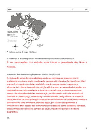 Nome:                                                                          n.º.   ano:
 data:     /      /




A partir da análise do mapa e do texto:


a) identifique as macrorregiões que concentram municípios com maior exclusão social;
R.: As macrorregiões com exclusão social intensa e generalizada são: Norte e

Nordeste.


b) apresente dois fatores que expliquem essa precária situação social.
R.: A situação social de vulnerabilidade pode ser expressa por aspectos como:
analfabetismo crônico ainda em alto valor percentual incluindo o funcional com difícil
acesso à educação com baixo nível de formação e capacitação; insegurança
alimentar indo desde fome até subnutrição; difícil acesso ao mercado de trabalho, em
relação direta ao baixo nível educacional; economia formal pouco estruturada ou
                              educacional;
vivendo de atividades de baixa remuneração; ambiente educacional e institucional
favorável ao desemprego, subemprego e informalidade; desigualdade de acesso à
renda; estrutura de produção agrícola arcaica com latifúndios de baixa produtividade e
difícil acesso à terra e moradia; exclusão digital, por falta de equipamentos e
investimento; difícil acesso aos instrumentos de cidadania como atestados, certidões,
títulos; limitação de acesso a serviços de saúde, tratamento dentário, medicina
                                                  tratamento
diagnóstica.


10)




                                                                                         8
 