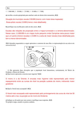 Nome:                                                                            n.º.
  série:              data:     /      /
1 : 1 000 000, 1 : 50 000, 1 : 25 000, 1 : 10 000 e 1 : 5 000,

a) escolha a escala apropriada para analisar cada um destes dois momentos; (0,5)

                              1:50.
Situação do município: escala 1:50.000 (menor, com maior área mapeada).
Áreas-
Áreas-piloto: escala 1:5.000 (menor, mais detalhada).
                     1:5.    (menor,

b) justifique sua escolha para cada um dos casos. (0,5)

Escalas são relações de proporção entre o mapa-numerador e o terreno-denominador.
                                          mapa-              terreno-
            1:1.000.
Nesse caso, 1:1.000.000 é um mapa muito pequeno onde Campinas seria pouco maior
                              1:5.
que um ponto (menor escala) e 1:5.000 é a carta de maior escala (mais detalhada) pois
      menor
tem o menor denominador.

15) O desenho esquemático a seguir apresenta o contorno de uma ilha e a representação de seu relevo em
curvas de nível.




   A ilha apresenta duas elevações que a população local denominou, corretamente, de Morro do
Ocidente e Morro do Oriente.
a) Qual morro apresenta a encosta mais íngreme? (0,5)

O morro é o do Oriente. A encosta mais íngreme está representada pelo menor
espaçamento entre as curvas de nível na posição sudeste do morro, indicando maior
gradiente.

b) Qual o litoral mais escarpado? (0,5)

O litoral mais escarpado está representado pelo prolongamento da curva de nível de 50
metros até o mar, na porção sul do morro do Ocidente.

c) Indique as elevações por seus nomes e justifique suas respostas. (0,5)
No próprio mapa, usando os pontos cardeais.


                                                                                                   10
 