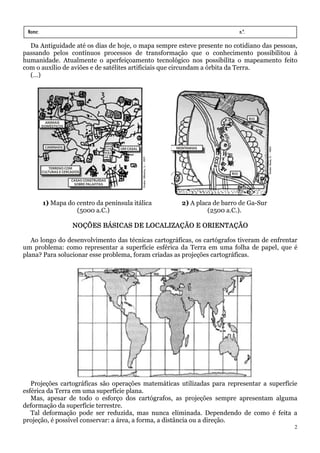 Nome:                                                                    n.º.
 série:               data:   /     /
  Da Antiguidade até os dias de hoje, o mapa sempre esteve presente no cotidiano das pessoas,
passando pelos contínuos processos de transformação que o conhecimento possibilitou à
humanidade. Atualmente o aperfeiçoamento tecnológico nos possibilita o mapeamento feito
com o auxílio de aviões e de satélites artificiais que circundam a órbita da Terra.
  (…)




          1) Mapa do centro da península itálica      2) A placa de barro de Ga-Sur
                     (5000 a.C.)                               (2500 a.C.).

                    NOÇÕES BÁSICAS DE LOCALIZAÇÃO E ORIENTAÇÃO

   Ao longo do desenvolvimento das técnicas cartográficas, os cartógrafos tiveram de enfrentar
um problema: como representar a superfície esférica da Terra em uma folha de papel, que é
plana? Para solucionar esse problema, foram criadas as projeções cartográficas.




   Projeções cartográficas são operações matemáticas utilizadas para representar a superfície
esférica da Terra em uma superfície plana.
   Mas, apesar de todo o esforço dos cartógrafos, as projeções sempre apresentam alguma
deformação da superfície terrestre.
   Tal deformação pode ser reduzida, mas nunca eliminada. Dependendo de como é feita a
projeção, é possível conservar: a área, a forma, a distância ou a direção.
                                                                                             2
 
