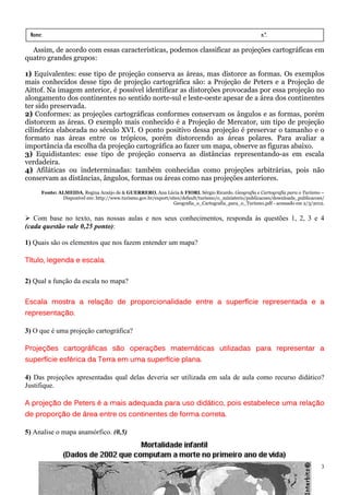 Nome:                                                                                                 n.º.
 série:                  data:       /       /
  Assim, de acordo com essas características, podemos classificar as projeções cartográficas em
quatro grandes grupos:

1) Equivalentes: esse tipo de projeção conserva as áreas, mas distorce as formas. Os exemplos
mais conhecidos desse tipo de projeção cartográfica são: a Projeção de Peters e a Projeção de
Aittof. Na imagem anterior, é possível identificar as distorções provocadas por essa projeção no
alongamento dos continentes no sentido norte-sul e leste-oeste apesar de a área dos continentes
ter sido preservada.
2) Conformes: as projeções cartográficas conformes conservam os ângulos e as formas, porém
distorcem as áreas. O exemplo mais conhecido é a Projeção de Mercator, um tipo de projeção
cilíndrica elaborada no século XVI. O ponto positivo dessa projeção é preservar o tamanho e o
formato nas áreas entre os trópicos, porém distorcendo as áreas polares. Para avaliar a
importância da escolha da projeção cartográfica ao fazer um mapa, observe as figuras abaixo.
3) Equidistantes: esse tipo de projeção conserva as distâncias representando-as em escala
verdadeira.
4) Afiláticas ou indeterminadas: também conhecidas como projeções arbitrárias, pois não
conservam as distâncias, ângulos, formas ou áreas como nas projeções anteriores.
      Fonte: ALMEIDA, Regina Araújo de & GUERRERO, Ana Lúcia & FIORI, Sérgio Ricardo. Geografia e Cartografia para o Turismo –
              Disponível em: http://www.turismo.gov.br/export/sites/default/turismo/o_ministerio/publicacoes/downloads_publicacoes/
                                                                Geografia_e_Cartografia_para_o_Turismo.pdf - acessado em 2/3/2012.


   Com base no texto, nas nossas aulas e nos seus conhecimentos, responda às questões 1, 2, 3 e 4
(cada questão vale 0,25 ponto):

1) Quais são os elementos que nos fazem entender um mapa?

Título, legenda e escala.
                  escala.

2) Qual a função da escala no mapa?

Escala mostra a relação de proporcionalidade entre a superfície representada e a
                relação                              superfície
representação.
representação.

3) O que é uma projeção cartográfica?

Projeções cartográficas são operações matemáticas utilizadas para representar a
superfície esférica da Terra em uma superfície plana.

4) Das projeções apresentadas qual delas deveria ser utilizada em sala de aula como recurso didático?
Justifique.

A projeção de Peters é a mais adequada para uso didático, pois estabelece uma relação
  projeção                                      didático
                                                   ático,                     relação
   proporção
de proporção de área entre os continentes de forma correta.

5) Analise o mapa anamórfico. (0,5)



                                                                                                                                 3
 