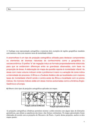 Nome:                                                                            n.º.
 série:              data:    /      /




  Explique essa representação cartográfica e mencione dois exemplos de regiões geográficas mundiais
com maiores e dois com menores taxas de mortalidade infantil.

A anamorfose é um tipo de projeção cartográfica utilizada para destacar componentes
ou elementos de diversas naturezas do conhecimento como a geográfica ou
socioeconômica. O prefixo “a” de negação induz ao formato propositadamente distorcido
            evidenciem
para que se evidenciem diferenças entre as grandezas observadas, com base na
proporção de áreas. A elaboração do mapa da questão reporta à mortalidade infantil. As
áreas com maior volume indicam onde o problema é maior e a variação de cores indica
                 processo.
a intensidade do processo. A África e o Sudeste Asiático são as localidades com maiores
                                      centro-
taxas de mortalidade infantil sendo o centro-oeste da África a localidade com os piores
índices. Os menores índices estão em áreas menos avolumadas como a América Anglo-
                                                                           Anglo-
Saxônica e a Europa.

6) Observe dois tipos de projeções cartográficas aplicadas aos mapas.




As projeções cartográficas cilíndricas permitem mostrar a esfera terrestre com alguns tipos de distorções
geométricas, que afetam as aparências das áreas e das formas continentais. Os mapas apresentados foram
elaborados de acordo com as projeções de Mercator e de Peters. A partir destas projeções, analise os dois
mapas quanto:

                                                                                                       4
 