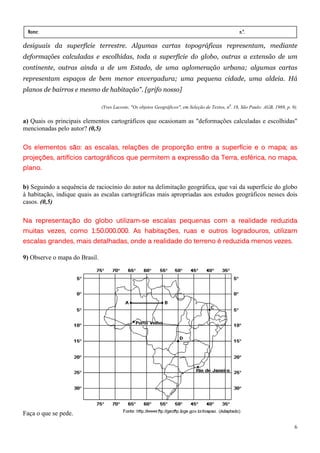 Nome:                                                                                              n.º.
 série:               data:    /        /
desiguais da superfície terrestre. Algumas cartas topográficas representam, mediante
deformações calculadas e escolhidas, toda a superfície do globo, outras a extensão de um
continente, outras ainda a de um Estado, de uma aglomeração urbana; algumas cartas
representam espaços de bem menor envergadura; uma pequena cidade, uma aldeia. Há
planos de bairros e mesmo de habitação". [grifo nosso]

                               (Yves Lacoste, "Os objetos Geográficos", em Seleção de Textos, n0. 18, São Paulo: AGB, 1988, p. 9).

a) Quais os principais elementos cartográficos que ocasionam as "deformações calculadas e escolhidas"
mencionadas pelo autor? (0,5)

Os elementos são: as escalas, relações de proporção entre a superfície e o mapa; as
projeções, artifícios cartográficos que permitem a expressão da Terra, esférica, no mapa,
                                    que
plano.

b) Seguindo a sequência de raciocínio do autor na delimitação geográfica, que vai da superfície do globo
à habitação, indique quais as escalas cartográficas mais apropriadas aos estudos geográficos nesses dois
casos. (0,5)

                          utilizam-
Na representação do globo utilizam-se escalas pequenas com a realidade reduzida
muitas vezes, como 1:50.000.000. As habitações, ruas e outros logradouros, utilizam
escalas grandes, mais detalhadas, onde a realidade do terreno é reduzida menos vezes.
                      detalhadas,

9) Observe o mapa do Brasil.




Faça o que se pede.

                                                                                                                                6
 