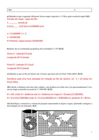 Nome:                                                                             n.º.
 série:              data:     /     /

a) Sabendo-se que o segmento AB possui 2cm no mapa e equivale a 1 112km, qual a escala do mapa? (0,5)
Escalas de mapa - regra de três.
1 ________ escala (x)
2 (cm) ____ 1112 (km) 111200000 (cm)


x = 111200000 × 1 : 2
x = 55.600.000
R: Portanto, mapa escala 1:55.600.000


b) Quais são as coordenadas geográficas das localidades C e D? (0,25)

Ponto C : Latitude 5 S (sul)
                       º




Longitude 40 O (oeste)
               º




Ponto D : Latitude 15 S (sul)
                           °




Longitude 50 O (oeste)
               °




c) Sabendo-se que no Rio de Janeiro são 14 horas, que horas são em Porto Velho (RO)? (0,25)

Rondônia está uma hora atrasada em relação ao Rio de Janeiro, 14 - 1 = 13 horas em
Porto Velho.

10) Calcule a distância real entre duas cidades, cuja distância em linha reta é de aproximadamente 9 cm,
em um mapa construído na escala de 1:1 000 000. (0,25)

D = d/E, onde: D = distância real; d = distância no mapa; E = Escala (1/1.000.000).
D = 9 cm/(1/1.000.000) onde, D = 9 cmx1.000.000 cm = 9.000.000 cm, portanto, D = 90 km.

11) Identifique e caracterize o sistema de projeção representado na figura a seguir, apontando vantagens e
desvantagens de sua utilização. (0,5)




                                                                                                        7
 