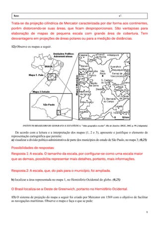 Nome:                                                                                                  n.º.
  série:                  data:       /        /
Trata-
Trata-se da projeção cilíndrica de Mercator caracterizada por dar forma aos continentes,
      distorcendo-
porém distorcendo-se suas áreas, que ficam desproporcionais. São vantajosas para
elaboração de mapas de pequena escala com grande área de cobertura. Tem
desvantagens em projeções de áreas polares ou para a medição de distâncias.
             em

12) Observe os mapas a seguir.




           INSTITUTO BRASILEIRO DE GEOGRAFIA E ESTATÍSTICA. "Atlas geográfico escolar". Rio de Janeiro: IBGE, 2002. p. 99. [Adaptado].


   De acordo com a leitura e a interpretação dos mapas (1, 2 e 3), apresente e justifique o elemento de
representação cartográfica que permite:
a) visualizar a divisão político-administrativa de parte dos municípios do estado de São Paulo, no mapa 3; (0,25)

Possibilidades de respostas:
Resposta 1: A escala. O tamanho da escala, por configurar-se como uma escala maior
                                               configurar-
que as demais, possibilita representar mais detalhes, portanto, mais informações.


Resposta 2: A escala, que, do país para o município, foi ampliada.

b) localizar a área representada no mapa 1, no Hemisfério Ocidental do globo. (0,25)

         localiza                                      Hemisfério
O Brasil localiza-se a Oeste de Greenwich, portanto no Hemisfério Ocidental.

13) O sistema de projeção do mapa a seguir foi criado por Mercator em 1569 com o objetivo de facilitar
as navegações marítimas. Observe o mapa e faça o que se pede:


                                                                                                                                    8
 