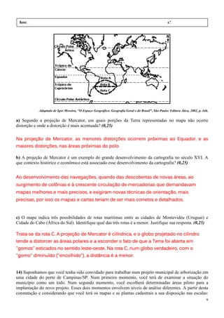 Nome:                                                                                              n.º.
 série:               data:       /       /




            Adaptado de Igor Moreira, "O Espaço Geográfico: Geografia Geral e do Brasil", São Paulo: Editora Ática, 2002, p. 446.

a) Segundo a projeção de Mercator, em quais porções da Terra representadas no mapa não ocorre
distorção e onde a distorção é mais acentuada? (0,25)

Na projeção de Mercator, as menores distorções ocorrem próximas ao Equador, e as
                                               ocorrem
maiores distorções, nas áreas próximas do polo.
                                          polo.

b) A projeção de Mercator é um exemplo do grande desenvolvimento da cartografia no século XVI. A
que contexto histórico e econômico está associado esse desenvolvimento da cartografia? (0,25)


Ao desenvolvimento das navegações, quando das descobertas de novas áreas, ao
surgimento de colônias e à crescente circulação de mercadorias que demandavam
mapas melhores e mais precisos, e exigiram novas técnicas de orientação, mais
                   os
precisas, por isso os mapas e cartas teriam de ser mais corretos e detalhados.


c) O mapa indica três possibilidades de rotas marítimas entre as cidades de Montevidéu (Uruguai) e
Cidade do Cabo (África do Sul). Identifique qual das três rotas é a menor. Justifique sua resposta. (0,25)

Trata-
Trata-se da rota C. A projeção de Mercator é cilíndrica, e o globo projetado no cilindro
tende a distorcer as áreas polares e a esconder o fato de que a Terra foi aberta em
                  no         leste-
"gomos" esticados no sentido leste-oeste. Na rota C, num globo verdadeiro, com o
"gomo" diminuído ("encolhido"), a distância é a menor.


14) Suponhamos que você tenha sido convidado para trabalhar num projeto municipal de arborização em
uma cidade do porte de Campinas/SP. Num primeiro momento, você terá de examinar a situação do
município como um todo. Num segundo momento, você escolherá determinadas áreas piloto para a
implantação do novo projeto. Esses dois momentos envolvem níveis de análise diferentes. A partir desta
constatação e considerando que você terá os mapas e as plantas cadastrais a sua disposição nas escalas:
                                                                                                                               9
 