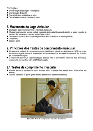 Precauções
EEvviittaarr aa rroottaaççããoo ddaa ppeellvvee ppaarraa oo llaaddoo ooppoossttoo;;
EEvviittaarr aa aadduuççããoo ddoo qquuaaddrriill;;
EEvviittaarr aa iinncclliinnaaççããoo ccoonnttrraallaatteerraall ddaa ppeellvvee;;
EEvviittaarr aa fflleexxããoo oouu rroottaaççããoo iippssiillaatteerraall ddoo ttrroonnccoo..
88.. MMoovviimmeennttoo ddoo JJooggoo AArrttiiccuullaarr
OO tteessttee ppaarraa ffoollggaa aarrttiiccuullaarr ddeetteerrmmiinnaa aa iinntteeggrriiddaaddee ddaa ccááppssuullaa;;
AA ffoollggaa aarrttiiccuullaarr ddeevvee sseerr sseemmpprree aavvaalliiaaddaa nnaa ppoossiiççããoo ddeessttrraavvaaddaa ((ddeeccooaappttaaççããoo aabbeerrttaa)) nnaa qquuaall aa ffrroouuxxiiddããoo ddaa
ccááppssuullaa ee ddooss lliiggaammeennttooss éé mmaaiioorr ee oo ccoonnttaattoo óósssseeoo éé mmeennoorr..
DDeesslliizzaammeennttoo ccaauuddaall ddoo ffêêmmuurr ((ttrraaççããoo lloonnggiittuuddiinnaall ddaa ppeerrnnaa oouu eexxtteennssããoo nnoo eeiixxoo lloonnggiittuuddiinnaall));;
CCoommpprreessssããoo;;
DDiissttrraaççããoo llaatteerraall..
99.. PPrriinnccííppiiooss ddooss TTeesstteess ddee ccoommpprriimmeennttoo mmuussccuullaarr
AA ffiinnaalliiddaaddee ddaa aavvaalliiaaççããoo ddoo ccoommpprriimmeennttoo mmuussccuullaarr ((fflleexxiibbiilliiddaaddee)) ccoonnssiissttee eemm ddeetteerrmmiinnaarr ssee aa AADDMM qquuee ooccoorrrree
eemm uummaa aarrttiiccuullaaççããoo éé lliimmiittaaddaa oouu eexxcceessssiivvaa eemm vviirrttuuddee ddaass eessttrruuttuurraass aarrttiiccuullaarreess iinnttrríínnsseeccaass oouu ddooss mmúússccuullooss
qquuee ccrruuzzaamm aass aarrttiiccuullaaççõõeess;;
OO ccoommpprriimmeennttoo ddoo mmúússccuulloo éé ddeetteerrmmiinnaaddoo ppeellaa ddiissttâânncciiaa eennttrree aass eexxttrreemmiiddaaddeess pprrooxxiimmaall ee ddiissttaall ddoo mmúússccuulloo,,
sseennddoo mmeeddiiddoo ppoorr sseeuu eeffeeiittoo ssoobbrree aa AADDMM ddaa aarrttiiccuullaaççããoo..
99..11 TTeesstteess ddee ccoommpprriimmeennttoo mmuussccuullaarr
MMúússccuullooss fflleexxoorreess ddaa aarrttiiccuullaaççããoo ddoo qquuaaddrriill ((iilliiooppssooaass,, aadduuttoorr lloonnggoo ee ppeeccttíínneeoo,, ssaarrttóórriioo,, tteennssoorr ddaa ffáásscciiaa llaattaa,, rreettoo
ffeemmoorraall));;
MMúússccuullooss eexxtteennssoorreess ddoo qquuaaddrriill ((ggllúútteeoo mmááxxiimmoo,, sseemmiitteennddíínneeoo ee sseemmiimmeemmbbrraannáácceeoo))..
Figura 17 - Teste de Comprimento Muscular - Isquitibiais
 