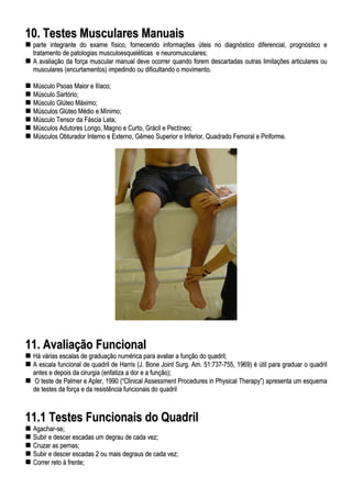 1100.. TTeesstteess MMuussccuullaarreess MMaannuuaaiiss
ppaarrttee iinntteeggrraannttee ddoo eexxaammee ffííssiiccoo,, ffoorrnneecceennddoo iinnffoorrmmaaççõõeess úútteeiiss nnoo ddiiaaggnnóóssttiiccoo ddiiffeerreenncciiaall,, pprrooggnnóóssttiiccoo ee
ttrraattaammeennttoo ddee ppaattoollooggiiaass mmuussccuullooeessqquueellééttiiccaass ee nneeuurroommuussccuullaarreess;;
AA aavvaalliiaaççããoo ddaa ffoorrççaa mmuussccuullaarr mmaannuuaall ddeevvee ooccoorrrreerr qquuaannddoo ffoorreemm ddeessccaarrttaaddaass oouuttrraass lliimmiittaaççõõeess aarrttiiccuullaarreess oouu
mmuussccuullaarreess ((eennccuurrttaammeennttooss)) iimmppeeddiinnddoo oouu ddiiffiiccuullttaannddoo oo mmoovviimmeennttoo..
MMúússccuulloo PPssooaass MMaaiioorr ee IIllííaaccoo;;
MMúússccuulloo SSaarrttóórriioo;;
MMúússccuulloo GGllúútteeoo MMááxxiimmoo;;
MMúússccuullooss GGllúútteeoo MMééddiioo ee MMíínniimmoo;;
MMúússccuulloo TTeennssoorr ddaa FFáásscciiaa LLaattaa;;
MMúússccuullooss AAdduuttoorreess LLoonnggoo,, MMaaggnnoo ee CCuurrttoo,, GGrráácciill ee PPeeccttíínneeoo;;
MMúússccuullooss OObbttuurraaddoorr IInntteerrnnoo ee EExxtteerrnnoo,, GGêêmmeeoo SSuuppeerriioorr ee IInnffeerriioorr,, QQuuaaddrraaddoo FFeemmoorraall ee PPiirriiffoorrmmee..
1111.. AAvvaalliiaaççããoo FFuunncciioonnaall
HHáá vváárriiaass eessccaallaass ddee ggrraadduuaaççããoo nnuumméérriiccaa ppaarraa aavvaalliiaarr aa ffuunnççããoo ddoo qquuaaddrriill;;
AA eessccaallaa ffuunncciioonnaall ddee qquuaaddrriill ddee HHaarrrriiss ((JJ.. BBoonnee JJooiinntt SSuurrgg.. AAmm.. 5511::773377--775555,, 11996699)) éé úúttiill ppaarraa ggrraadduuaarr oo qquuaaddrriill
aanntteess ee ddeeppooiiss ddaa cciirruurrggiiaa ((eennffaattiizzaa aa ddoorr ee aa ffuunnççããoo));;
OO tteessttee ddee PPaallmmeerr ee AApplleerr,, 11999900 ((““CClliinniiccaall AAsssseessssmmeenntt PPrroocceedduurreess iinn PPhhyyssiiccaall TThheerraappyy””)) aapprreesseennttaa uumm eessqquueemmaa
ddee tteesstteess ddaa ffoorrççaa ee ddaa rreessiissttêênncciiaa ffuunncciioonnaaiiss ddoo qquuaaddrriill
1111..11 TTeesstteess FFuunncciioonnaaiiss ddoo QQuuaaddrriill
AAggaacchhaarr--ssee;;
SSuubbiirr ee ddeesscceerr eessccaaddaass uumm ddeeggrraauu ddee ccaaddaa vveezz;;
CCrruuzzaarr aass ppeerrnnaass;;
SSuubbiirr ee ddeesscceerr eessccaaddaass 22 oouu mmaaiiss ddeeggrraauuss ddee ccaaddaa vveezz;;
CCoorrrreerr rreettoo àà ffrreennttee;;
 