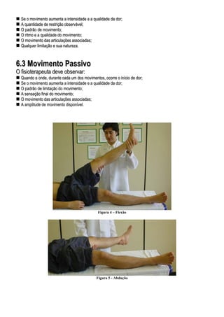 SSee oo mmoovviimmeennttoo aauummeennttaa aa iinntteennssiiddaaddee ee aa qquuaalliiddaaddee ddaa ddoorr;;
AA qquuaannttiiddaaddee ddee rreessttrriiççããoo oobbsseerrvváávveell;;
OO ppaaddrrããoo ddee mmoovviimmeennttoo;;
OO rriittmmoo ee aa qquuaalliiddaaddee ddoo mmoovviimmeennttoo;;
OO mmoovviimmeennttoo ddaass aarrttiiccuullaaççõõeess aassssoocciiaaddaass;;
QQuuaallqquueerr lliimmiittaaççããoo ee ssuuaa nnaattuurreezzaa..
66..33 MMoovviimmeennttoo PPaassssiivvoo
OO ffiissiiootteerraappeeuuttaa ddeevvee oobbsseerrvvaarr::
QQuuaannddoo ee oonnddee,, dduurraannttee ccaaddaa uumm ddooss mmoovviimmeennttooss,, ooccoorrrree oo iinníícciioo ddee ddoorr;;
SSee oo mmoovviimmeennttoo aauummeennttaa aa iinntteennssiiddaaddee ee aa qquuaalliiddaaddee ddaa ddoorr;;
OO ppaaddrrããoo ddee lliimmiittaaççããoo ddoo mmoovviimmeennttoo;;
AA sseennssaaççããoo ffiinnaall ddoo mmoovviimmeennttoo;;
OO mmoovviimmeennttoo ddaass aarrttiiccuullaaççõõeess aassssoocciiaaddaass;;
AA aammpplliittuuddee ddee mmoovviimmeennttoo ddiissppoonníívveell..
Figura 4 – Flexão
Figura 5 - Abdução
 