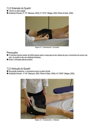 7.2.2 Extensão do Quadril
OOccoorrrree nnoo ppllaannoo ssaaggiittaall..
AAmmpplliittuuddee AArrttiiccuullaarr:: 00°°--1100°° ((MMaarrqquueess,, 22000033));; 00°°--1100//1155°° ((MMaaggeeee,, 22000022;; PPaallmmeerr && EEpplleerr,, 22000000))..
Figura 11 - Goniometria - Extensão
Precauções
OO iinnddiivvíídduuoo ddeevveerráá mmaanntteerr aass EEIIAASSss ppllaannaass ssoobbrree aa mmeessaa ppaarraa ssee tteerr cceerrtteezzaa ddee qquuee oo mmoovviimmeennttoo iirráá ooccoorrrreerr nnaass
aarrttiicc.. ddoo qquuaaddrriill ee nnããoo nnaass vvéérrtteebbrraass lloommbbaarreess;;
EEvviittaarr aa iinncclliinnaaççããoo ppééllvviiccaa aanntteerriioorr..
7.2.3 Abdução do Quadril
NNaa ppoossiiççããoo aannaattôômmiiccaa,, oo mmoovviimmeennttoo ooccoorrrree nnoo ppllaannoo ffrroonnttaall..
AAmmpplliittuuddee AArrttiiccuullaarr :: 00°°--4455°° ((MMaarrqquueess,, 22000033;; PPaallmmeerr && EEpplleerr,, 22000000)) ee 00°°--3300//5500°° ((MMaaggeeee,, 22000022))..
Figura 12 – Goniometria - Abdução
 