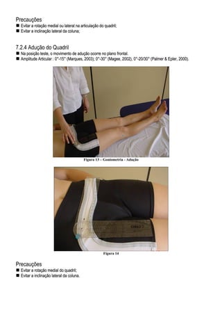 Precauções
EEvviittaarr aa rroottaaççããoo mmeeddiiaall oouu llaatteerraall nnaa aarrttiiccuullaaççããoo ddoo qquuaaddrriill;;
EEvviittaarr aa iinncclliinnaaççããoo llaatteerraall ddaa ccoolluunnaa;;
7.2.4 Adução do Quadril
NNaa ppoossiiççããoo tteessttee,, oo mmoovviimmeennttoo ddee aadduuççããoo ooccoorrrree nnoo ppllaannoo ffrroonnttaall..
AAmmpplliittuuddee AArrttiiccuullaarr :: 00°°--1155°° ((MMaarrqquueess,, 22000033));; 00°°--3300°° ((MMaaggeeee,, 22000022)),, 00°°--2200//3300°° ((PPaallmmeerr && EEpplleerr,, 22000000))..
Figura 13 – Goniometria - Adução
Figura 14
Precauções
EEvviittaarr aa rroottaaççããoo mmeeddiiaall ddoo qquuaaddrriill;;
EEvviittaarr aa iinncclliinnaaççããoo llaatteerraall ddaa ccoolluunnaa..
 