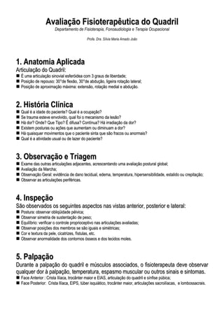 AAvvaalliiaaççããoo FFiissiiootteerraappêêuuttiiccaa ddoo QQuuaaddrriill
Departamento de Fisioterapia, Fonoaudiologia e Terapia Ocupacional
Profa. Dra. Sílvia Maria Amado João
11.. AAnnaattoommiiaa AApplliiccaaddaa
AArrttiiccuullaaççããoo ddoo QQuuaaddrriill::
ÉÉ uummaa aarrttiiccuullaaççããoo ssiinnoovviiaall eessffeerróóiiddeeaa ccoomm 33 ggrraauuss ddee lliibbeerrddaaddee;;
PPoossiiççããoo ddee rreeppoouussoo:: 3300°°ddee fflleexxããoo,, 3300°°ddee aabbdduuççããoo,, lliiggeeiirraa rroottaaççããoo llaatteerraall;;
PPoossiiççããoo ddee aapprrooxxiimmaaççããoo mmááxxiimmaa:: eexxtteennssããoo,, rroottaaççããoo mmeeddiiaall ee aabbdduuççããoo..
22.. HHiissttóórriiaa CCllíínniiccaa
QQuuaall éé aa iiddaaddee ddoo ppaacciieennttee?? QQuuaall éé aa ooccuuppaaççããoo??
SSee ttrraauummaa eesstteevvee eennvvoollvviiddoo,, qquuaall ffooii oo mmeeccaanniissmmoo ddaa lleessããoo??
HHáá ddoorr?? OOnnddee?? QQuuee TTiippoo?? ÉÉ ddiiffuussaa?? CCoonnttíínnuuaa?? HHáá iirrrraaddiiaaççããoo ddaa ddoorr??
EExxiisstteemm ppoossttuurraass oouu aaççõõeess qquuee aauummeennttaamm oouu ddiimmiinnuuaamm aa ddoorr??
HHáá qquuaaiissqquueerr mmoovviimmeennttooss qquuee oo ppaacciieennttee ssiinnttaa qquuee ssããoo ffrraaccooss oouu aannoorrmmaaiiss??
QQuuaall éé aa aattiivviiddaaddee uussuuaall oouu ddee llaazzeerr ddoo ppaacciieennttee??
33.. OObbsseerrvvaaççããoo ee TTrriiaaggeemm
EExxaammee ddaass oouuttrraass aarrttiiccuullaaççõõeess aaddjjaacceenntteess,, aaccrreesscceennttaannddoo uummaa aavvaalliiaaççããoo ppoossttuurraall gglloobbaall;;
AAvvaalliiaaççããoo ddaa MMaarrcchhaa;;
OObbsseerrvvaaççããoo GGeerraall:: eevviiddêênncciiaa ddee ddaannoo tteecciidduuaall,, eeddeemmaa,, tteemmppeerraattuurraa,, hhiippeerrsseennssiibbiilliiddaaddee,, eessttaalliiddoo oouu ccrreeppiittaaççããoo;;
OObbsseerrvvaarr aass aarrttiiccuullaaççõõeess ppeerriifféérriiccaass..
44.. IInnssppeeççããoo
SSããoo oobbsseerrvvaaddooss ooss sseegguuiinntteess aassppeeccttooss nnaass vviissttaass aanntteerriioorr,, ppoosstteerriioorr ee llaatteerraall::
PPoossttuurraa:: oobbsseerrvvaarr oobblliiqqüüiiddaaddee ppééllvviiccaa;;
OObbsseerrvvaarr ssiimmeettrriiaa ddee ssuusstteennttaaççããoo ddee ppeessoo;;
EEqquuiillííbbrriioo:: vveerriiffiiccaarr oo ccoonnttrroollee pprroopprriioocceeppttiivvoo nnaass aarrttiiccuullaaççõõeess aavvaalliiaaddaass;;
OObbsseerrvvaarr ppoossiiççõõeess ddooss mmeemmbbrrooss ssee ssããoo iigguuaaiiss ee ssiimmééttrriiccaass;;
CCoorr ee tteexxttuurraa ddaa ppeellee,, cciiccaattrriizzeess,, ffííssttuullaass,, eettcc..
OObbsseerrvvaarr aannoorrmmaalliiddaaddee ddooss ccoonnttoorrnnooss óósssseeooss ee ddooss tteecciiddooss mmoolleess..
55.. PPaallppaaççããoo
DDuurraannttee aa ppaallppaaççããoo ddoo qquuaaddrriill ee mmúússccuullooss aassssoocciiaaddooss,, oo ffiissiiootteerraappeeuuttaa ddeevvee oobbsseerrvvaarr
qquuaallqquueerr ddoorr àà ppaallppaaççããoo,, tteemmppeerraattuurraa,, eessppaassmmoo mmuussccuullaarr oouu oouuttrrooss ssiinnaaiiss ee ssiinnttoommaass..
FFaaccee AAnntteerriioorr :: CCrriissttaa IIllííaaccaa,, ttrrooccâânntteerr mmaaiioorr ee EEIIAASS,, aarrttiiccuullaaççããoo ddoo qquuaaddrriill ee ssíínnffiissee ppúúbbiiccaa;;
FFaaccee PPoosstteerriioorr:: CCrriissttaa IIllííaaccaa,, EEIIPPSS,, ttúúbbeerr iissqquuiiááttiiccoo,, ttrrooccâânntteerr mmaaiioorr,, aarrttiiccuullaaççõõeess ssaaccrrooiillííaaccaass,, ee lloommbboossssaaccrraaiiss..
 