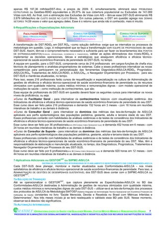 apenas R$ 197,36 milhões/DST-Ano, a preços de 2009. E, simultaneamente, eliminará seus PROBLEMAS
ESTRUTURAIS ou Gestões-RDID equivalentes a 28,37% de sua cobertura populacional ou Exclusões de 141.069
Vidas com AIS. Ao final, com a eliminação das Exclusões de Vidas com AIS – têm-se esse DST-SUS eliminando R$
2,879 bilhões/Ano de CUSTO SAÚDE NO CUSTO BRASIL. Em outras palavras, o DST em questão agrega nos DEMAIS
SETORES 14,59 vezes o valor que agregou deles. Esse é o retorno que ainda não é conhecido, mais é intuído.

6-Requalificações e Especializações Adicionais

         FACILITADOR GERAL                              CONSULTOR GERAL                              CONSULTOR DE SUPORTE
         NÍVEL-1REQUALIFICAÇÃO                         NÍVEL-2ESPECIALIZAÇÃO                         NÍVEL-3ESPECIALIZAÇÃO
           1/26 FUNCIONÁRIOS                             1/156 FUNCIONÁRIOS                             1/933 FUNCIONÁRIOS

A transformação de DST.RDID0 em DST.RON –como solução definitiva- exige que se internalize os processos da
metodologia em questão. Logo, é indispensável que se faça a transformação com EQUIPE DE PROFISSIONAIS de cada
DST-SUS. Assim, têm-se o comprometimento necessário e suficiente para ser fazer os levantamentos dos PONTOS
DE ESTRANGULAMENTOS(TÉCNICOS, OPERACIONAIS, ECONÔMICOS E FINANCEIROS), validar as ações eliminadoras dos níveis-RDID0 e
implementar as decisões operacionais, táticas e estratégicas que assegurem eficiência e eficácia técnico-
operacional de saúde econômico-financeira de perenidade do DST-SUS, no tempo.
A equipe em questão, para o DST-SUS, comproende cerca de 216 profissionais em cargos-funções de chefia eou
técnicos de planejamento e analistas-programadores de sistemas. Cabe a esses profissionais internalizar as novas
competências para participarem na personalização das ferramentas Diagnóstico-AIS/LCA.RDID0, Prognóstico-
AIS/LCA.RON, Tratamentos de AIS/LCA.RDID1 a AIS/LCAN-1 e Navegador Orçamentário por Processos- para seu
DST-SUS e mantê-las atualizadas, no tempo.
Para isso, esses 216 profissionais farão cursos de requalificação e especialização na cultura de Administração de
gestões de eficiência e eficácia técnico-operacional de saúde econômico-financeira de perenidade ou de recursos
otimizados com qualidade máxima, custos médios mínimos e remunerações dignas - com modelo operacional de
instituições de saúde – como instituição de conhecimentos, que são.
Essa equipe de profissionais do DST-SUS em questão deverá fazer os seguintes cursos para internalizar os novos
níveis de proficiência, ou seja:
Curso de Facilitador Geral - para internalizar os conhecimentos básicos -com visualização sistêmica- dos
Indicadores de eficiência e eficácia técnico-operacionais de saúde econômico-financeira de perenidade do seu DST.
Esse curso deve ser feito pelos 216 profissionais e demanda 152 horas em 3 meses - com 16 horas em reuniões
interativas de trabalho e as demais à distância.
Curso de Consultor Geral - para internalizar os domínios das métricas das leis-de-formação de AIS/LCA
aplicáveis aos perfis epidemiológicos das populações pediátrica, gestante, adulta e terceira idade do seu DST.
Esses profissionais contarão com habilidades de análises sistêmicas e de testes de consistência dos Indicadores de
eficiência e eficácia técnico-operacionais de saúde econômico-financeira de perenidade do seu DST.
Esse curso deve ser feito por 36 profissionais(DOS 216 CONSULTORES GERAIS/DST-SUS) e demanda 452 horas em 6 meses - com
24 horas em reuniões interativas de trabalho e as demais à distância.
Curso de Consultor de Suporte - para internalizar os domínios das métricas das leis-de-formação de AIS/LCA
aplicáveis aos perfis epidemiológicos das populações pediátrica, gestante, adulta e terceira idade do seu DST.
Esses profissionais contarão com habilidades de análises sistêmicas e de testes de consistência dos Indicadores de
eficiência e eficácia técnico-operacionais de saúde econômico-financeira de perenidade do seu DST. Mas, têm a
responsabilidade de elaboração e manutenção atualizada, no tempo, dos Diagnósticos, Prognósticos, Tratamentos e
Navegador Orçamentário por Processos do seu DST-SUS.
Esse curso deve ser feito por 6 profissionais(DOS 36 CONSULTORES GERAIS/DST-SUS) e demanda 920 horas em 12 meses - com
44 horas em reuniões interativas de trabalho e as demais à distância.

7-Aplicativos Adicionais ou GESTORDST ou SIIPMC-AIS/LCA
                           SISTEMA DE INFORMAÇÕES INTEGRADORAS DE PLANEJAMENTO E MONITORAMENTO DAS CONFORMIDADES- AIS/LCA
Cada DST-SUS deve planejar, monitorar e manter atualizados suas Conformidades-AIS/LCA - nos níveis
satisfatórios de eficiência e eficácia técnico-operacional de saúde econômico-financeiras de perenidade. Para isso, a
ADMINISTRAÇÃO DE GESTÕES DE DESEMPENHOS SUSTENTÁVEL dos DST-SUS deve contar com o SIIPMC-AIS/LCA ou
GESTORDST.
7a-SOLUÇÃO DE TRANSIÇÃO
Até se operacionalizar o GESTORDST, que captura plenamente as Especificidades-AIS/LCA no BD das
Conformidades-AIS/LCA destinadas à Administração de gestões de recursos otimizados com qualidade máxima,
custos médios mínimos e remunerações dignas de cada DST-SUS – utilizar-se-á as leis-de-formação dos processos
dos protocolos de AIS/LCA da Metodologia-SIATOEF(Sistema Integrador de Administração Técnico-Operacional com Econômico-Financeiro de
Instituições de Saúde) constantes no livro “Saúde Merecida, Devida e Recebida no Brasil com Métricas Inferidas e
Determinantes”. Nos três meses iniciais já se terá readequado e validado esse BD pelo SUS. Nesse momento,
observar-se-á desvios não significativos.
7b-AUTOMAÇÃO INTERMEDIÁRIA

                   OPERACIONALIZAÇÃO DA SAÚDE COM QUALIDADE MÁXIMA, CUSTOS MÉDIOS MÍNIMOS E REMUNERAÇÕES DIGNAS                 7.
PROCESSOS DE ELIMINAÇÕES DOS DESBALANCEAMENTOS, INADEQUAÇÕES E DESARTICULAÇÕES DOS RECURSOS DAS INSTITUIÇÕES DE SAÚDE
 
