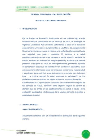RED DE SALUD CHEPEN – AVAL LIBERTEÑO
AGOSTO-2013
RED CHEPEN
GESTION DE TERRITORIO
GESTION TERRITORIAL EN LA RED CHEPÉN
HOSPITAL Y ESTABLECIMIENTOS
1. INTRODUCCIÓN
Eje de Trabajo de Evaluación Participativa; el cual propone bajo el más
moderno enfoque participativo de los servicios de salud, la estrategia de
Vigilancia Ciudadana: Aval Liberteño: Defendiendo la salud en el marco del
aseguramiento universal; en cumplimiento a la Ley Marco de Aseguramiento
Universal la misma que marca el inicio de una profunda reforma social hacia
una sociedad más justa y equitativa El derecho a la salud
constitucionalmente otorga a las personas a recibir atención sanitaria de
calidad, reflejada en una atención integral oportuna y accesible que permita
preservar o recuperar su salud, en forma permanente, generando espacios
de concertación social que les permita vivir en condiciones saludables, estar
adecuadamente informados sobre los temas que conciernen a nuestra salud
y a participar para contribuir a que este derecho se cumpla para todos por
igual La política regional de salud promueve la participación de los
ciudadanos para que puedan ser sujetos activos de su propio desarrollo.
Cuya finalidad es: La participación ciudadana para la evaluación conjunta de
los servicios de Salud. Teniendo como objetivo Mejorar la calidad de
atención que se brinda en los establecimientos de salud, a través de la
evaluación participativa y la búsqueda de la solución conjunta de Avales y
prestadores de salud.
2. A NIVEL DE RED:
AVALES OPERATIVOS:
Actualmente contamos con 24 avales liberteños distribuidos de la siguiente
manera:
 