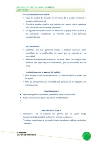 RED DE SALUD CHEPEN – AVAL LIBERTEÑO
AGOSTO-2013
RED CHEPEN
GESTION DE TERRITORIO
En Establecimientos de Salud:
 Vigila la calidad de atención en el marco de la gestión territorial y
aseguramiento universal.
 Orienta al usuario a realizar sus consultas de manera rápida, oportuna
para recibir atención eficiente y con calidad.
 En algunas ocasiones canaliza las demandas o quejas de los usuarios a
las autoridades competentes y/o transmite estas a las personas
correspondientes.
En Comunidad:
 Coordinan con sus gobiernos locales y realizan reuniones para
sensibilizar en la problemática de salud que se presenta en su
comunidad.
 Realizan actividades con la finalidad de reunir dinero para apoyar a las
personas con bajos recursos económicos, que se encuentren mal de
salud.
Limitaciones para el avance del trabajo:
 Falta de presupuesto para implementar con más frecuencia el trabajo con
los Avales.
 Falta de presupuesto para movilidad local para que se los capacite con
más frecuencia.
CONCLUSIONES
 Personas ejercen sus Deberes y Derechos en las comunidades.
 Avales reconocen los signos de alarma en la Población.

RECOMENDACIONES
 Elaboración de un proyecto que permita que los avales tenga
financiamiento para realizar su labor en óptimas condiciones.
 Fortalecer capacidades al personal de salud para hacer réplicas con Avales
Liberteños.
 