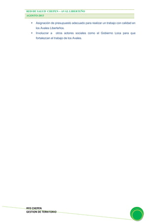 RED DE SALUD CHEPEN – AVAL LIBERTEÑO
AGOSTO-2013
RED CHEPEN
GESTION DE TERRITORIO
 Asignación de presupuesto adecuado para realizar un trabajo con calidad en
los Avales Liberteños.
 Involucrar a otros actores sociales como el Gobierno Loca para que
fortalezcan el trabajo de los Avales.
 