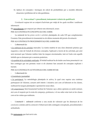 16. Aplicar els conceptes i tècniques de càlcul de probabilitats per a resoldre diferents
        situacions i problemes de la vida quotidiana.


                2. Com avaluar? = procediment, instruments i criteris de qualificació
      L'avaluació suposa tot un conjunt d'activitats per mitjà de les quals recollim i analitzem
informació.
Els procediments que empraré per obtenir esta informació, seran:
PER ALS CONTINGUTS CONCEPTUALS DEL SABER:
-     La correcció de les proves escrits i activitats plantejades de cada UD que complementen
l’examen. Este procediment és fonamental en els últims moments del procés d'avaluació.
PER ALS CONTINGUTS PROCEDIMENTALS DEL SABER FER:
-     L'observació de:
▪ La realització de les activitats marcades. La nostra matèria té una clara dimensió pràctica que
requereix a més de l'estudi de diversos conceptes, l'aplicació a través de les activitats, per això
serà necessari que l'alumne realitze totes les tasques encomanades, tant en l'aula com aquells
treballs que es demanen per a sessions posteriors.
▪ La qualitat de les actividades realitzades. El treball realitzat ha de tindre una bona presentació i un
bon contingut que ens permeta veure si els alumnes han assumit els conceptes explicats i
tractats.
PER ALS CONTINGUTS ACTITUDINALS DEL SABER ESTAR:
-     L'observació de:
▪ L’assistència i puntualitat.
▪ La participació. La metodologia plantejada és activa, la qual cosa suposa una contínua
participació de l'alumne, actuant amb interés i iniciativa així com col·laborant en les classes,
realitzant les tasques plantejades i aportant les seues idees.
▪ El comportament. Serà fonamental l'actitud de l'alumne cap a altres opinions en sentit contrari,
així com el respecte per la resta de companys, professors, i el seu saber estar tant en les classes
com en les visites que realitzem.


-     L'anotació i     valoració conforme a una escala de valoració que he dissenyat de les
conclusions extretes amb la correcció i l'observació dels continguts conceptuals, procedimentals i
actitudinals.


Els instruments que faré servir són:
 