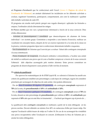 a) Programa d’avaluació que he confeccionat amb l’excel (Annex 8: Pàgines de càlcul de
l’avaluació de l'alumnat) on anotaré diàriament les incidències en les diferents activitats a
avaluar, registrant l'assistència, participació, comportament, així com la realització i qualitat
dels treballs i activitats de cada UD.
El programa em resulta molt pràctic perquè una vegada dissenyat i aplicades les fòrmules a
emprar, l’ordinador calcula directament les mitges.
b) Proves escrites que ens van a proporcionar informació a través de la seua correcció. Dins
d'elles diferenciem:
- Activitats de desenvolupament i consolidació que desenvoluparan els alumnes de forma
individual i en xicotets grups. Consistiran a respondre a una bateria d’exercicis, realitzar un
vocabulari de conceptes bàsics, després de fer un exercici reproduir-lo a la resta de la classe en
la pizarra, contestar preguntes tipus test o confeccionar determinats treballs o esquemes.
- Test d'autoavaluació de l'alumne que li servirà per a avaluar l'abast dels continguts conceptuals
i la seua sintetització.
- Proves d'avaluació i de recuperació, d'avaluació ordinària i extraordinària, a l'acabar una unitat
de treball es realitzarà una prova que té com a finalitat comprovar a través de la seua correcció
l'obtenció    dels objectius aconseguits pels nostres alumnes. Estes proves consistiran en
preguntes de desenvolupament i casos pràctics d’allò vist fins al moment.


Els criteris de qualificació:
      Per aprovar les matemàtiques de 4t d’ESO (opció B) es valorarà si l'alumne ha assolit uns
criteris de qualificació establint uns percentatges a cada tipus de contingut, segons els considere
prioritaris per aconseguir els objectius de cada unitat. Així podem diferenciar:
· Per als blocs II nombres, III àlgebra i IV geometria, els continguts conceptuals suposaran el
70% de la nota, els procedimentals el 10% i els actitudinals el 10%.
· Per als blocs V funcions i gràfiques i VI estadística, els continguts conceptuals seran el 70% de
la nota, donant-se més percentatge als procedimentals que valdran el 20% i als actitudinals que
suposarà el 10% atés que en este bloc és fonamental … i l'actitud que tinguen cap al procés de ...


La qualificació dels continguts conceptuals es realitzarà a partir de la nota obtinguda en les
proves escrites. Devent obtindre un mínim d'un 40% en cadascuna d'elles per traure mitja. Per
superar l’avaluació caldrà traure de mitja un 5 sobre 10. En cas de no aconseguir-ho s'establirà
una prova recuperatòria sobre l'avaluació en concret. (Utilitzarem la fitxa de l'alumne per a
anotar les notes obtingudes).
 