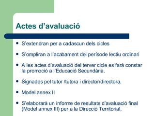 Actes d’avaluació S’extendran per a cadascun dels cicles S’ompliran a l’acabament del perísode lectiu ordinari A les actes d’avaluació del terver cicle es farà constar la promoció a l’Educació Secundària. Signades pel tutor /tutora i director/directora.  Model   annex  II S’elaborarà un informe de resultats d’avaluació final  (Model annex III)  per a la Direcció Territorial. 
