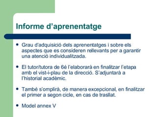 Informe d’aprenentatge Grau d’adquisició dels aprenentatges i sobre els aspectes que es consideren rellevants per a garantir una atenció individualitzada. El tutor/tutora de 6é l’elaborarà en finalitzar l’etapa amb el vist-i-plau de la direcció. S’adjuntarà a l’historial acadèmic. També s’omplirà, de manera excepcional, en finalitzar el primer a segon cicle, en cas de trasllat.  Model   annex  V 