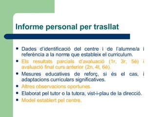 Informe personal per trasllat Dades d’identificació del centre i de l’alumne/a i referència a la norma que estableix el curriculum. Els resultats parcials d’avaluació (1r, 3r, 5é) i avaluació final curs anterior (2n, 4t, 6é). Mesures educatives de reforç, si és el cas, i adaptacions curriculars significatives. Altres observacions oportunes. Elaborat pel tutor o la tutora, vist-i-plau de la direcció. Model establert pel centre. 