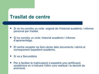 Trasllat de centre Si no ha conclòs un cicle: original de l’historial acadèmic i informe personal per trasllat. Si ha conclós un cicle: historial acadèmic i informe d’aprenentatge. El centre receptor es farà càrrec dels documents i obrirà el corresponent expedient acadèmic. Si va a  Secundària Per a facilitar la matriculació s’expedirà una certificació acadèmica on s’indicarà l’últim curs realitzat i la decisió de promoció. 