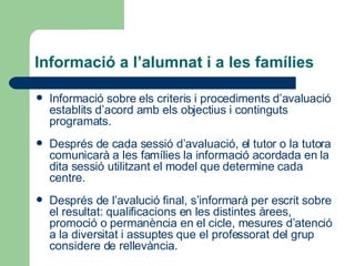 Informació a l’alumnat i a les famílies Informació sobre els criteris i procediments d’avaluació establits d’acord amb els objectius i continguts programats. Després de cada sessió d’avaluació, el tutor o la tutora comunicarà a les famílies la informació acordada en la dita sessió utilitzant el model que determine cada centre. Després de l’avalució final, s’informarà per escrit sobre el resultat: qualificacions en les distintes àrees, promoció o permanència en el cicle, mesures d’atenció a la diversitat i assuptes que el professorat del grup considere de rellevància.  