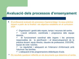 Avaluació dels processos d’ensenyament El professorat avaluarà els processos d’aprenentatge i la seua pràctica docent a partir de la finalitat i els objectius establerts en el curriculum d’EP. Organització i gestió dels espais, temps i recursos del centre. L’acció coherent, coordinada i progressiva dels equips docents. El funcionament coordinat dels òrgans i les persones responsables de  la planificació i el desenvolupament de la pràctica docent: equip directiu, claustre de professorat, COCOPE, equips de cicle i tutories. La regularitat i adequació en l’intercanvi d’informació amb l’alumnat i les famílies. L’adequació d les programacions didàctiques d’aula. Els resultats quedaran reflectits en els documents que determine el centre. 