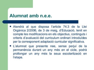 Alumnat amb n.e.e. Atendrà al que disposa l’article 74.3 de la Llei Orgànica 2/2006, de 3 de maig, d’Educació, tenit en compte les modificacions en els objectius, continguts i criteris d’avaluació del curriculum ordinari introduïdes per la corresponent adaptació curricular significativa. L’alumnat que presente nee, sense perjuí de la permanència durant un any més en el cicle, podrà prollongar un any més la seua escolarització en l’etapa. 