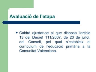 Avaluació de l’etapa Caldrà ajustar-se al que disposa l’article 13 del Decret 111/2007, de 20 de juliol, del Consell, pel qual s’estableix el curriculum de l’educació primària a la Comunitat Valenciana. 