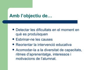 Amb l’objectiu de… Detectar les dificultats en el moment en què es produïsquen Esbrinar-ne les causes Reorientar la intervenció educativa Acomodar-la a la diversitat de capacitats, ritmes d’aprenentatge, interessos i motivacions de l’alumnat. 