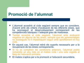 Promoció de l’alumnat L’alumnat accedirà al cicle següent sempre que es considere, d’acord amb els criteris d’avaluació de les diferents àrees, que ha aconseguit el desenvolupament corresponent de les competències bàsiques i l’adequat grau de maduresa. També accedirà al cicle següent, l’alumnat amb avaluació negativa en alguna de les àrees, sempre que els aprenentatges no acoseguits no li impedisquen seguir amb aprofitament el nou cicle. En aquest cas, l’alumnat rebrà els suports necessaris per a la recuperació de les àrees corresponents. Si no es compliren les condicions anteriors, l’alumnat podrà romandre un any més en el mateix cicle i una sola vegada al llarg de l’educació primària. El mateix s’aplica per a la promoció a l’educació secundària.   