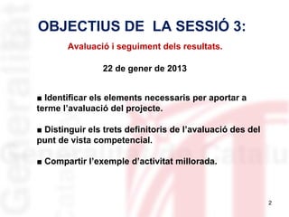 OBJECTIUS DE LA SESSIÓ 3:
Avaluació i seguiment dels resultats.
22 de gener de 2013
■ Identificar els elements necessaris per aportar a
terme l’avaluació del projecte.
■ Distinguir els trets definitoris de l’avaluació des del
punt de vista competencial.
■ Compartir l’exemple d’activitat millorada.

2

 