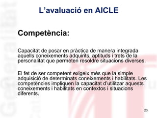 L’avaluació en AICLE
Competència:
Capacitat de posar en pràctica de manera integrada
aquells coneixements adquirits, aptituds i trets de la
personalitat que permeten resoldre situacions diverses.
El fet de ser competent exigeix més que la simple
adquisició de determinats coneixements i habilitats. Les
competències impliquen la capacitat d’utilitzar aquests
coneixements i habilitats en contextos i situacions
diferents.
23

 